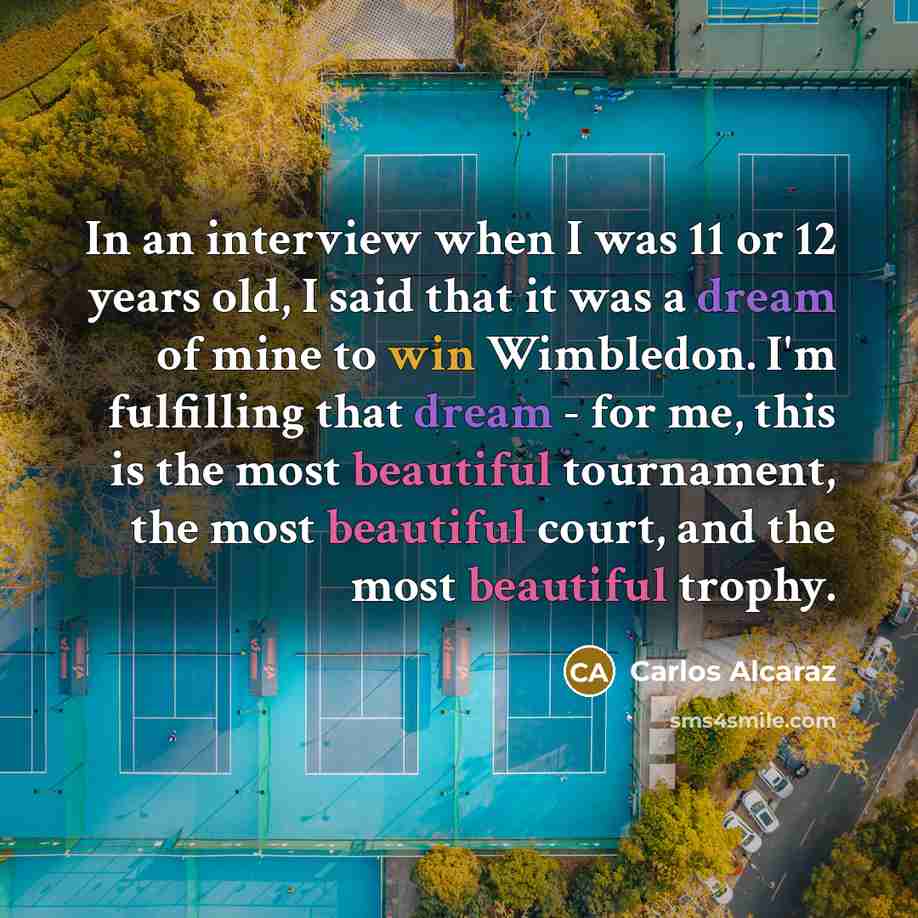 “In an interview when I was 11 or 12 years old, I said that it was a dream of mine to win Wimbledon. I'm fulfilling that dream - for me, this is the most beautiful tournament, the most beautiful court, and the most beautiful trophy.” quote by Carlos Alcaraz