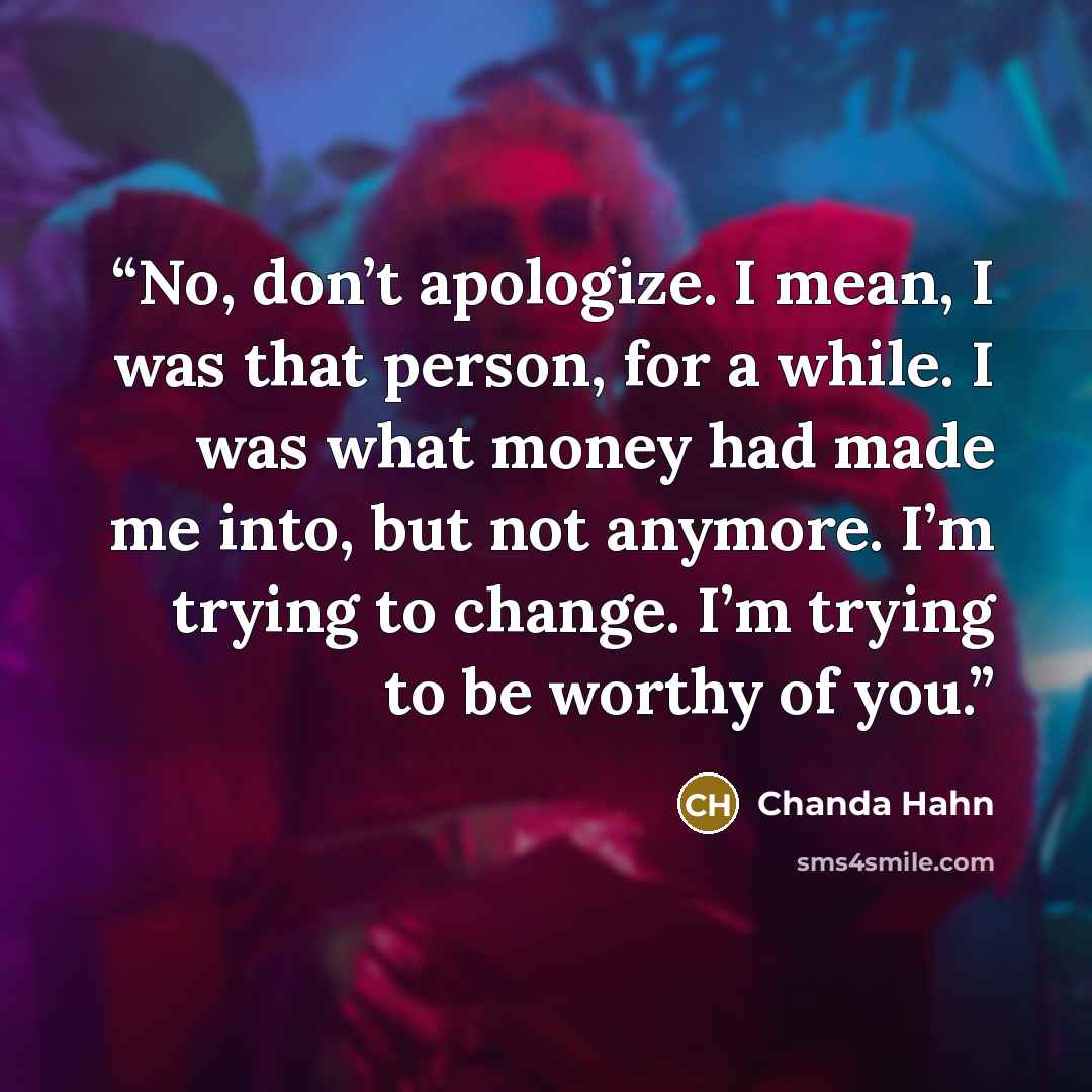 “No, don’t apologize. I mean, I was that person, for a while. I was what money had made me into, but not anymore. I’m trying to change. I’m trying to be worthy of you.” quote by Chanda Hahn