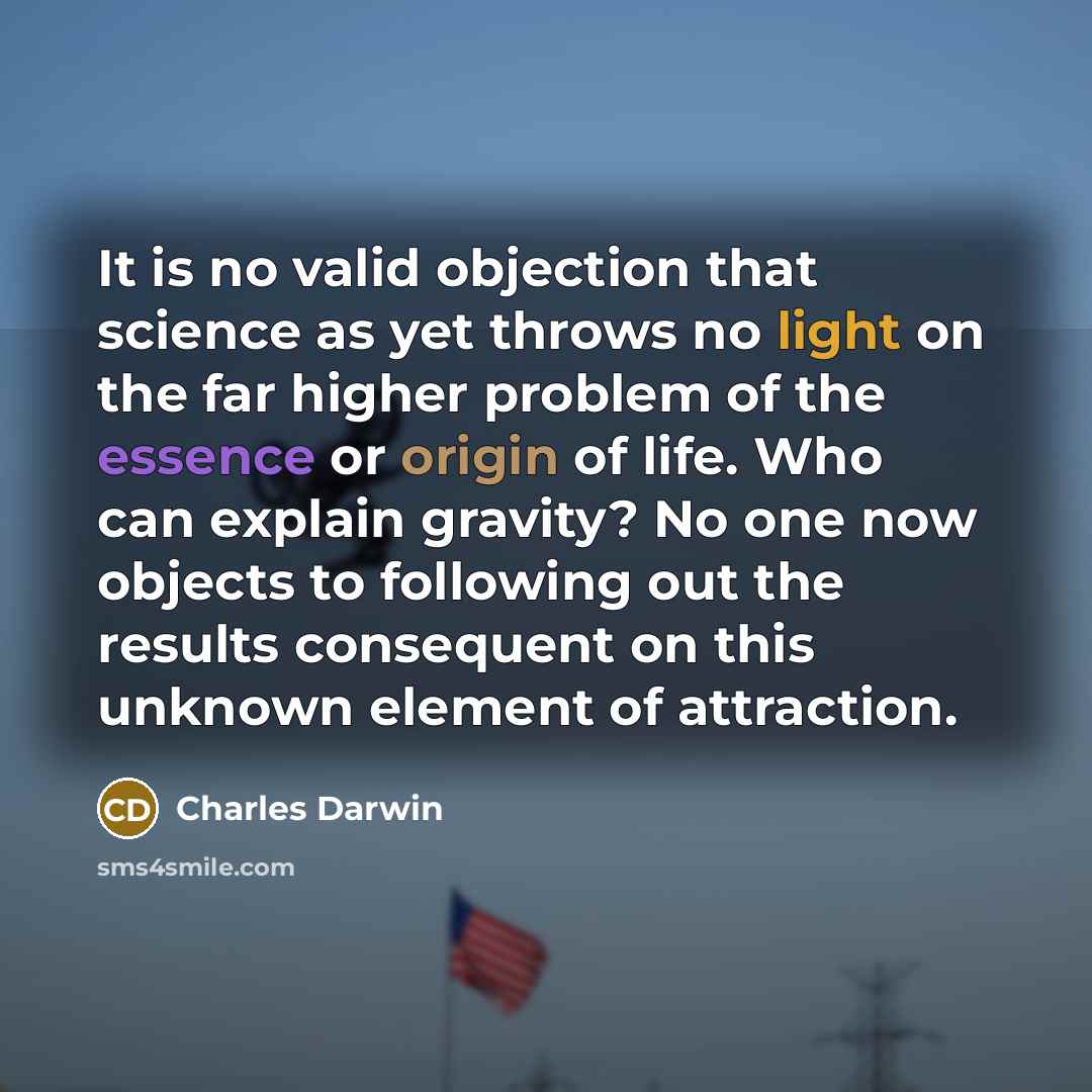 “It is no valid objection that science as yet throws no light on the far higher problem of the essence or origin of life. Who can explain gravity? No one now objects to following out the results consequent on this unknown element of attraction.” quote by Charles Darwin