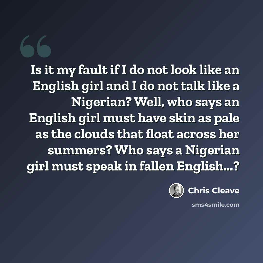 “Is it my fault if I do not look like an English girl and I do not talk like a Nigerian? Well, who says an English girl must have skin as pale as the clouds that float across her summers? Who says a Nigerian girl must speak in fallen English...?” quote by Chris Cleave