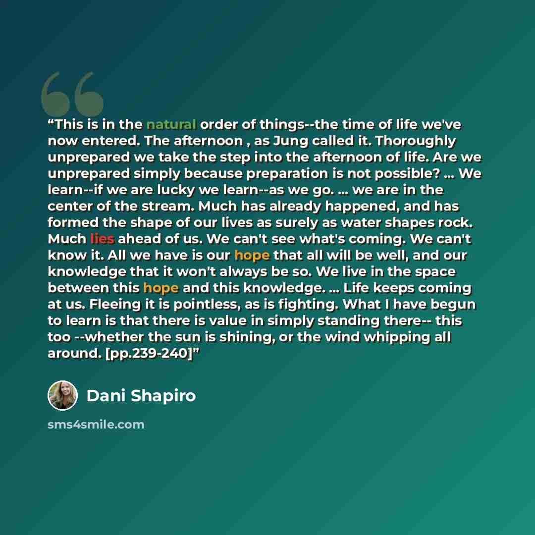 “This is in the natural order of things--the time of life we've now entered. The afternoon , as Jung called it. Thoroughly unprepared we take the step into the afternoon of life. Are we unprepared simply because preparation is not possible? ... We learn--if we are lucky we learn--as we go. ... we…” quote by Dani Shapiro