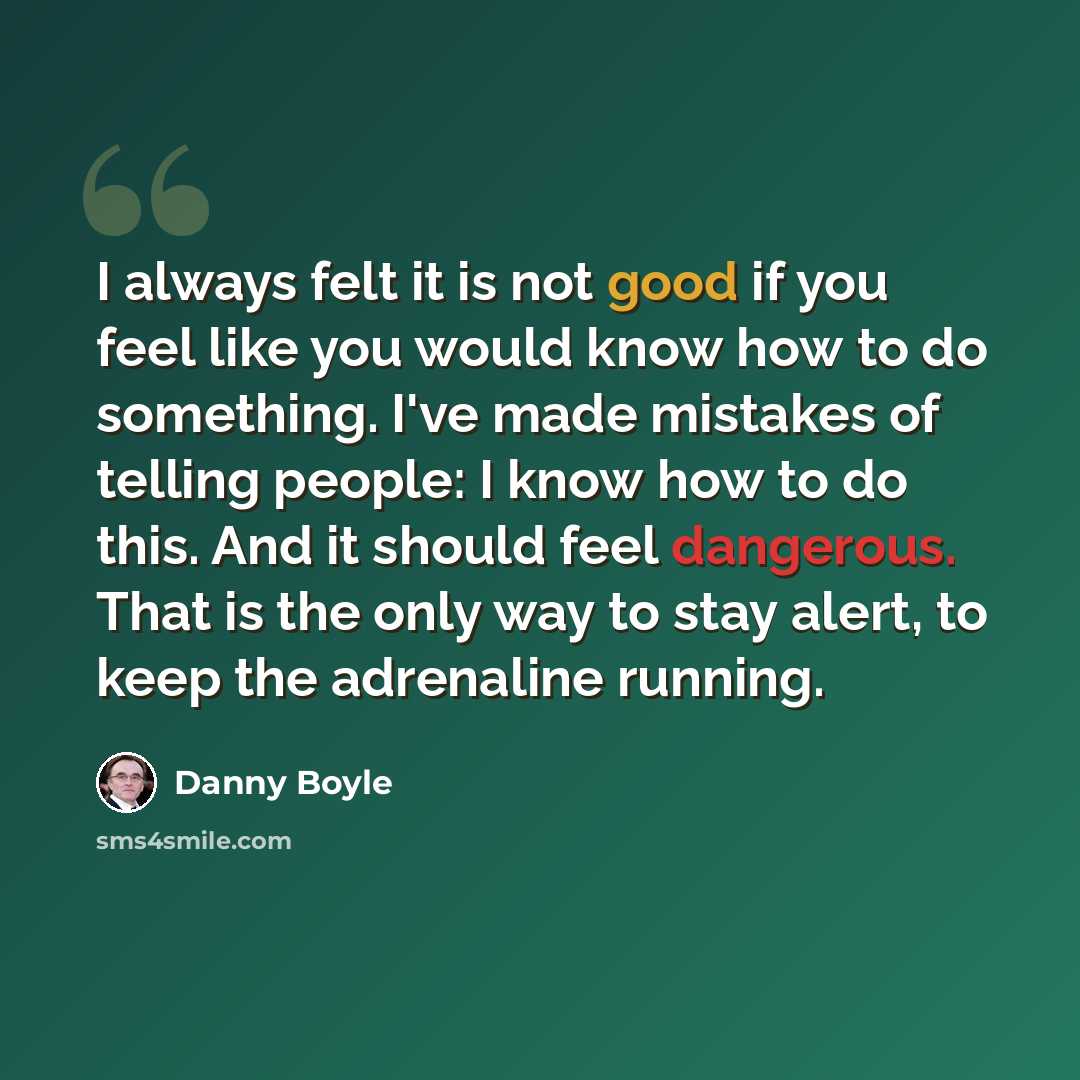 “I always felt it is not good if you feel like you would know how to do something. I've made mistakes of telling people: I know how to do this. And it should feel dangerous. That is the only way to stay alert, to keep the adrenaline running.” quote by Danny Boyle