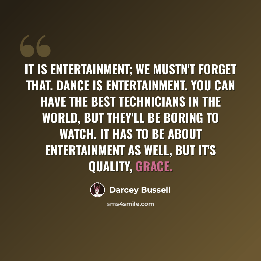 “It is entertainment; we mustn't forget that. Dance is entertainment. You can have the best technicians in the world, but they'll be boring to watch. It has to be about entertainment as well, but it's quality, grace.” quote by Darcey Bussell