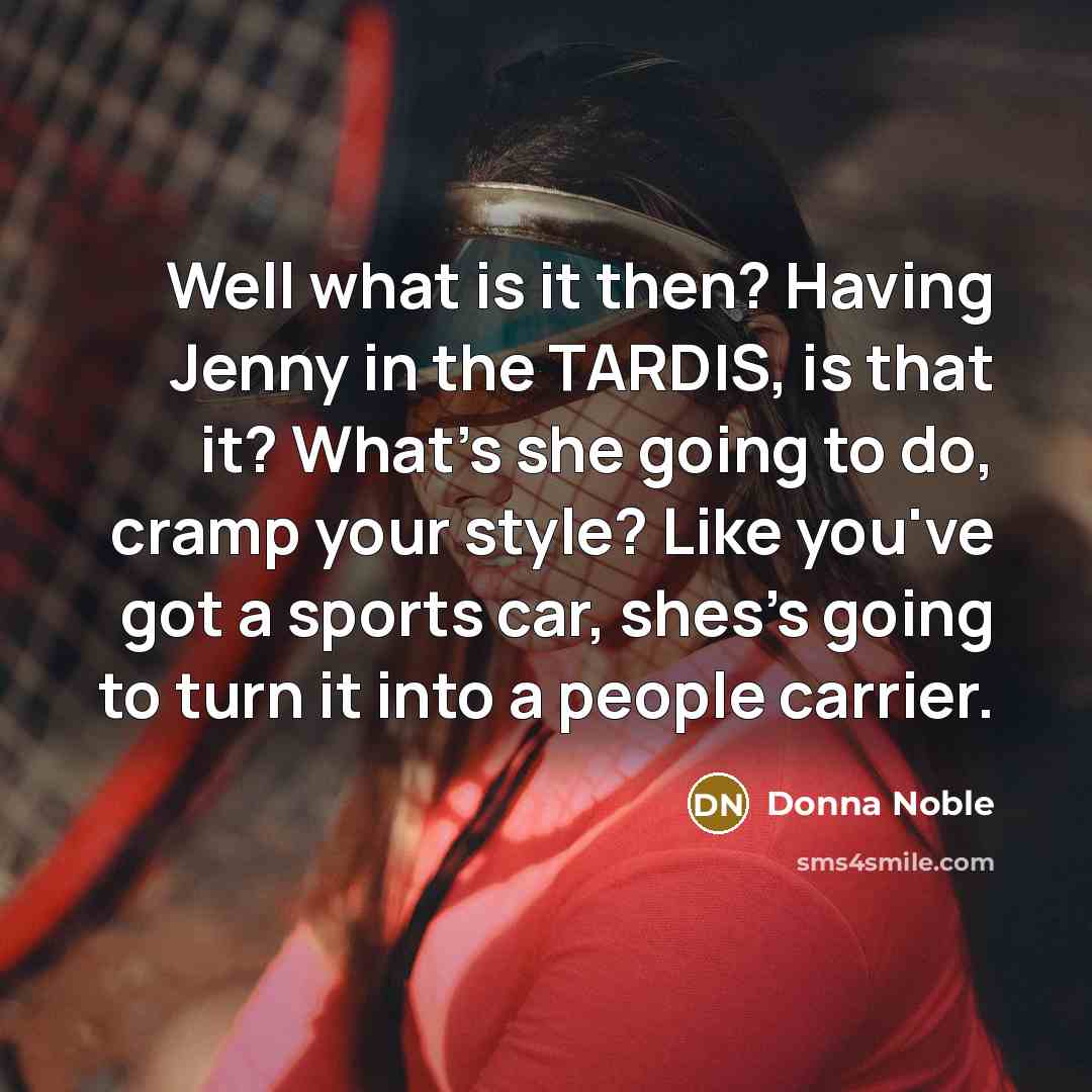 “Well what is it then? Having Jenny in the TARDIS, is that it? What's she going to do, cramp your style? Like you've got a sports car, shes's going to turn it into a people carrier.” quote by Donna Noble