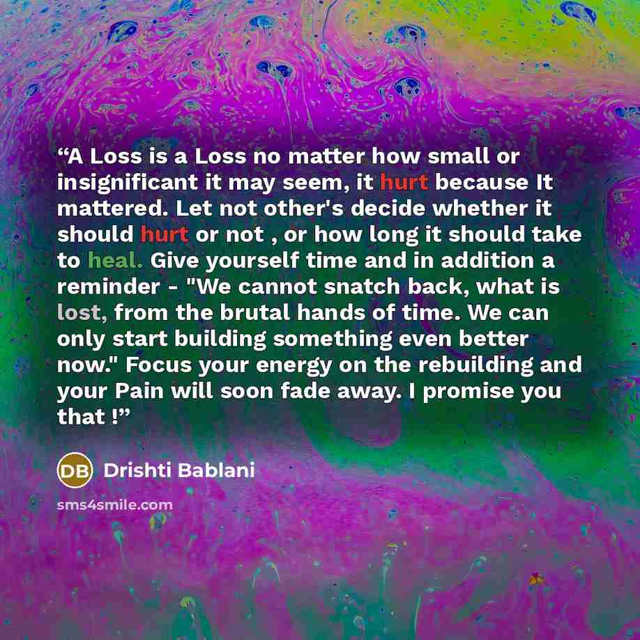“A Loss is a Loss no matter how small or insignificant it may seem, it hurt because It mattered. Let not other's decide whether it should hurt or not , or how long it should take to heal. Give yourself time and in addition a reminder - "We cannot snatch back, what is lost, from the brutal hands of…” quote by Drishti Bablani