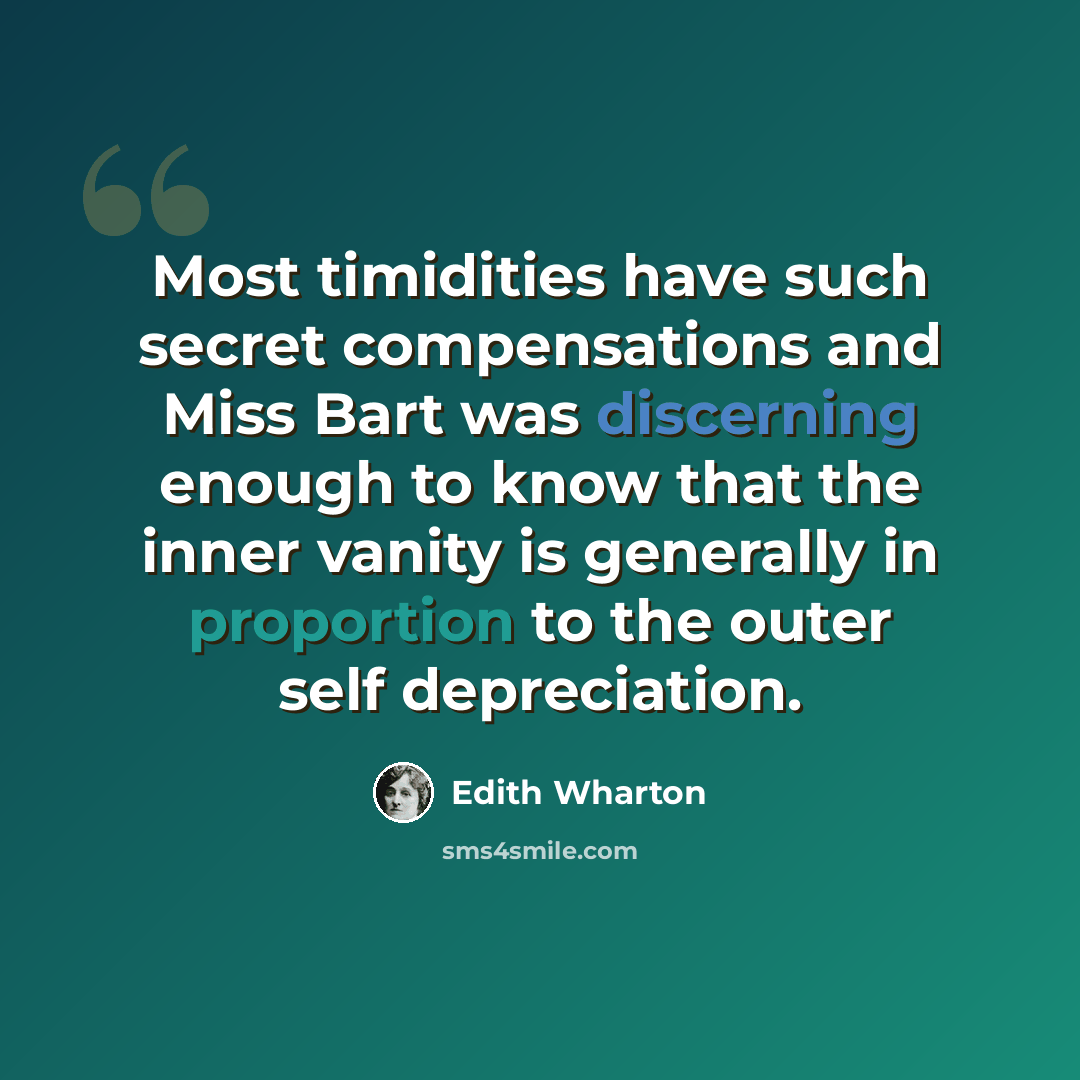 “Most timidities have such secret compensations and Miss Bart was discerning enough to know that the inner vanity is generally in proportion to the outer self depreciation.” quote by Edith Wharton