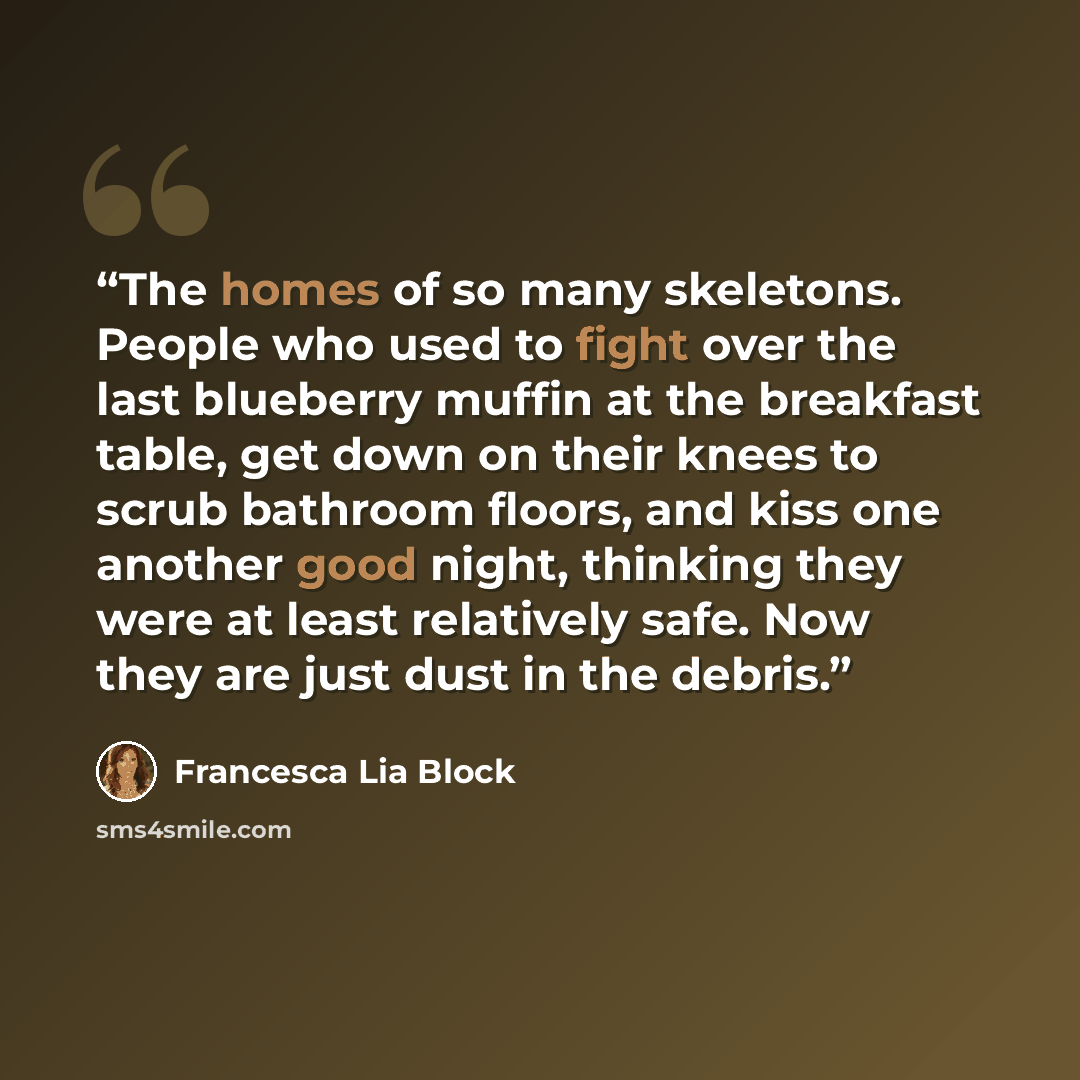 “The homes of so many skeletons. People who used to fight over the last blueberry muffin at the breakfast table, get down on their knees to scrub bathroom floors, and kiss one another good night, thinking they were at least relatively safe. Now they are just dust in the debris.” quote by Francesca Lia Block