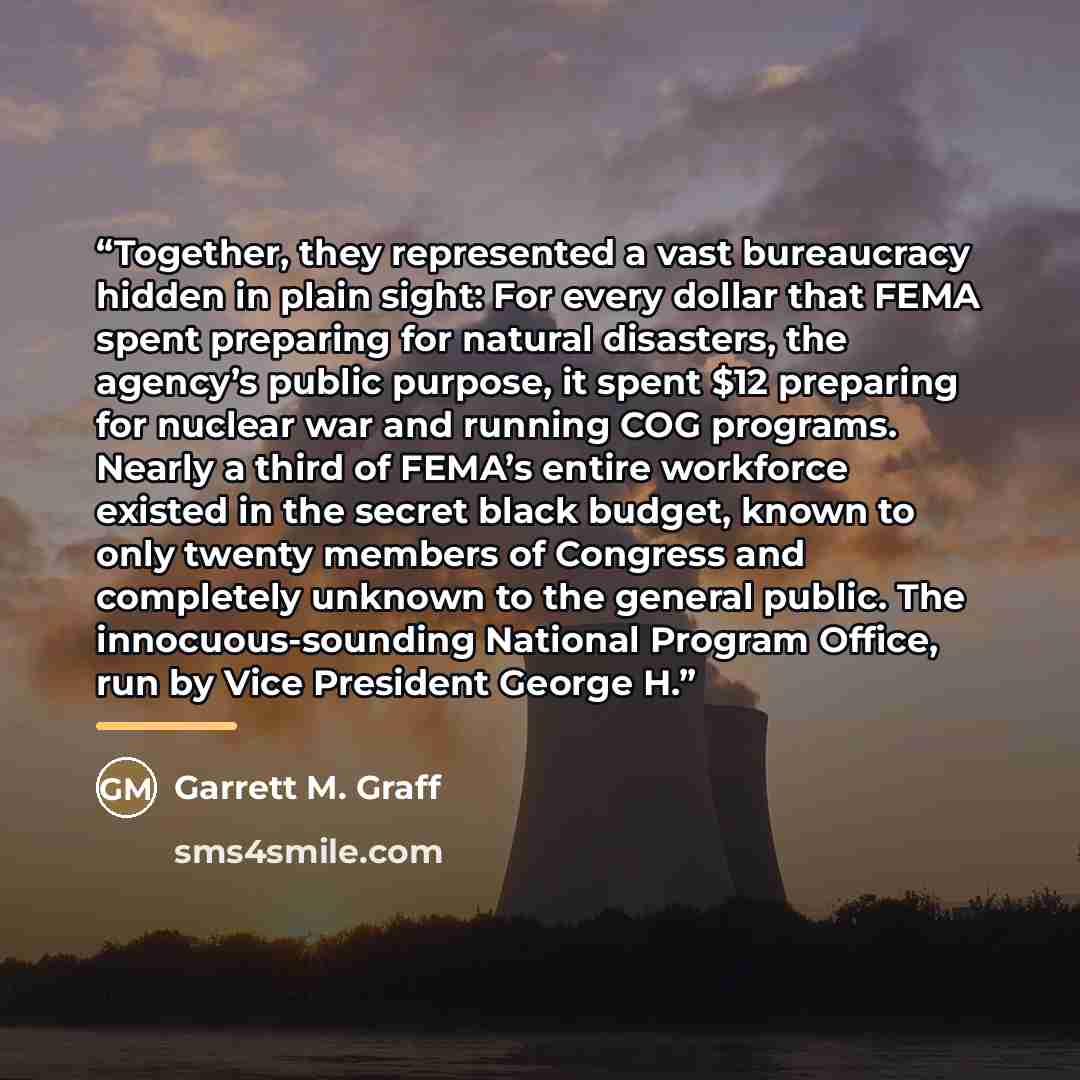 “Together, they represented a vast bureaucracy hidden in plain sight: For every dollar that FEMA spent preparing for natural disasters, the agency’s public purpose, it spent $12 preparing for nuclear war and running COG programs. Nearly a third of FEMA’s entire workforce existed in the secret black…” quote by Garrett M. Graff