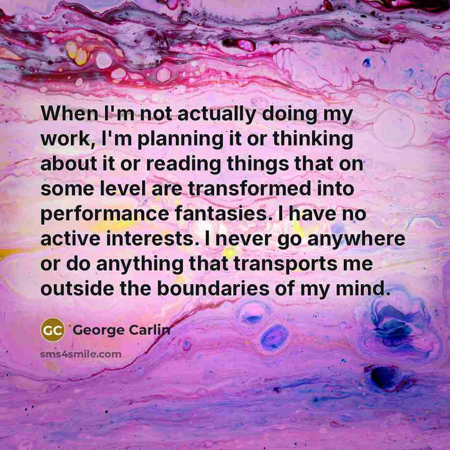 “When I'm not actually doing my work, I'm planning it or thinking about it or reading things that on some level are transformed into performance fantasies. I have no active interests. I never go anywhere or do anything that transports me outside the boundaries of my mind.” quote by George Carlin