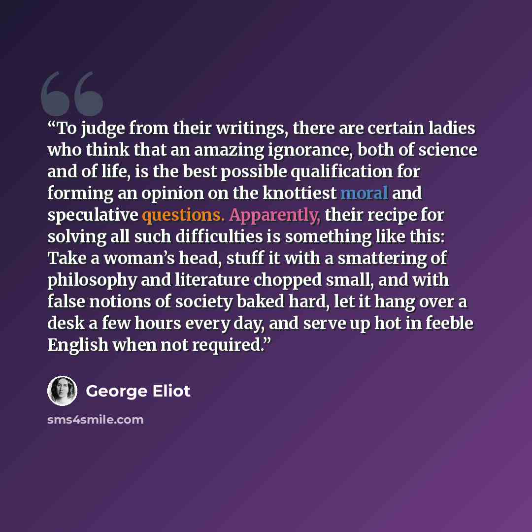 “To judge from their writings, there are certain ladies who think that an amazing ignorance, both of science and of life, is the best possible qualification for forming an opinion on the knottiest moral and speculative questions. Apparently, their recipe for solving all such difficulties is…” quote by George Eliot