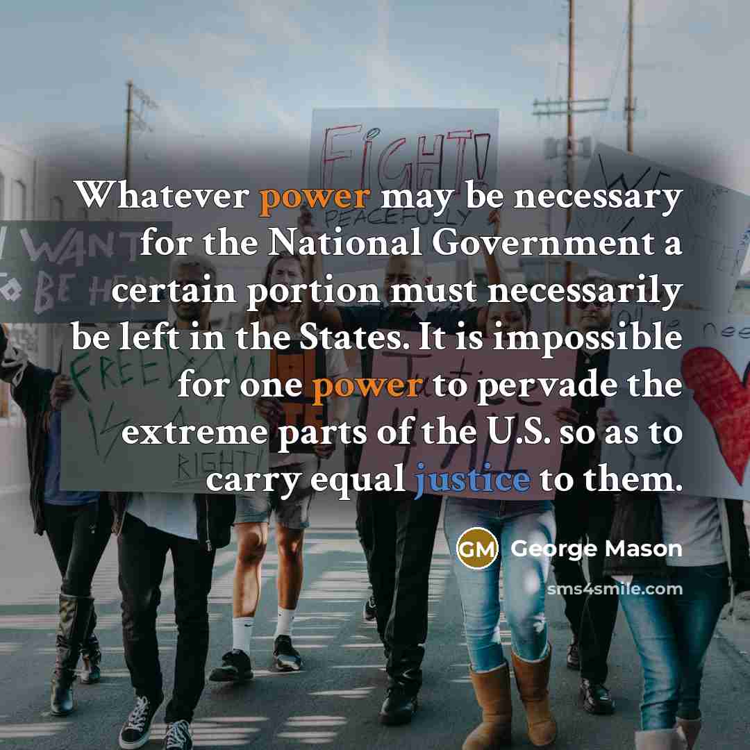 “Whatever power may be necessary for the National Government a certain portion must necessarily be left in the States. It is impossible for one power to pervade the extreme parts of the U.S. so as to carry equal justice to them.” quote by George Mason