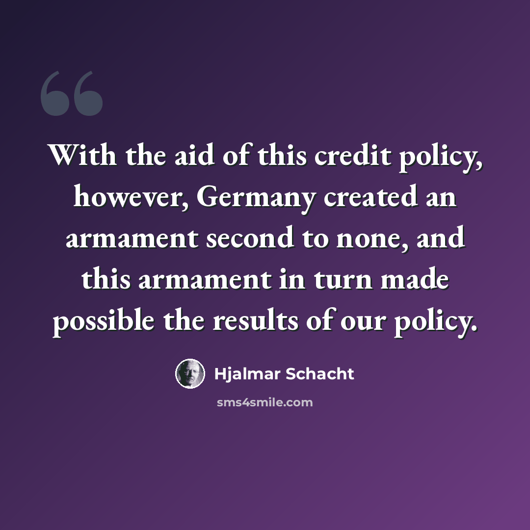 “With the aid of this credit policy, however, Germany created an armament second to none, and this armament in turn made possible the results of our policy.” quote by Hjalmar Schacht