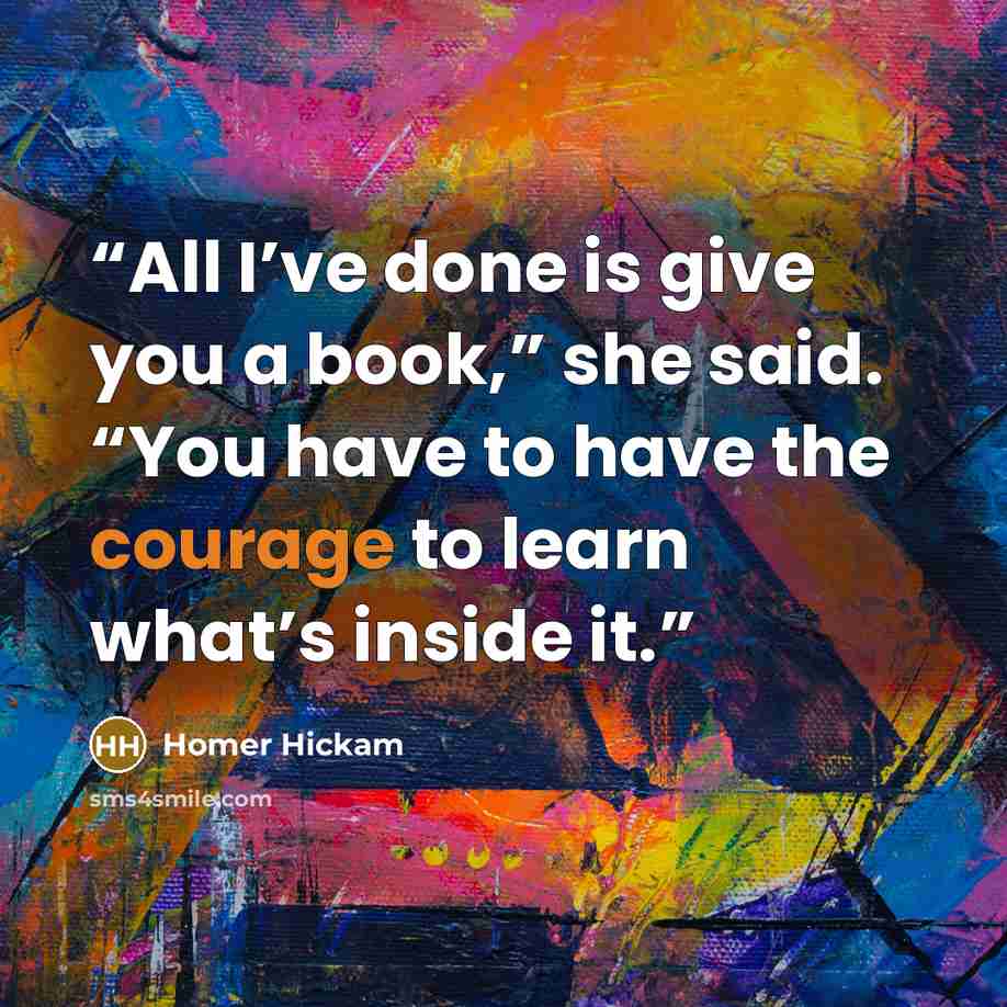 “All I’ve done is give you a book,” she said. “You have to have the courage to learn what’s inside it.” quote by Homer Hickam