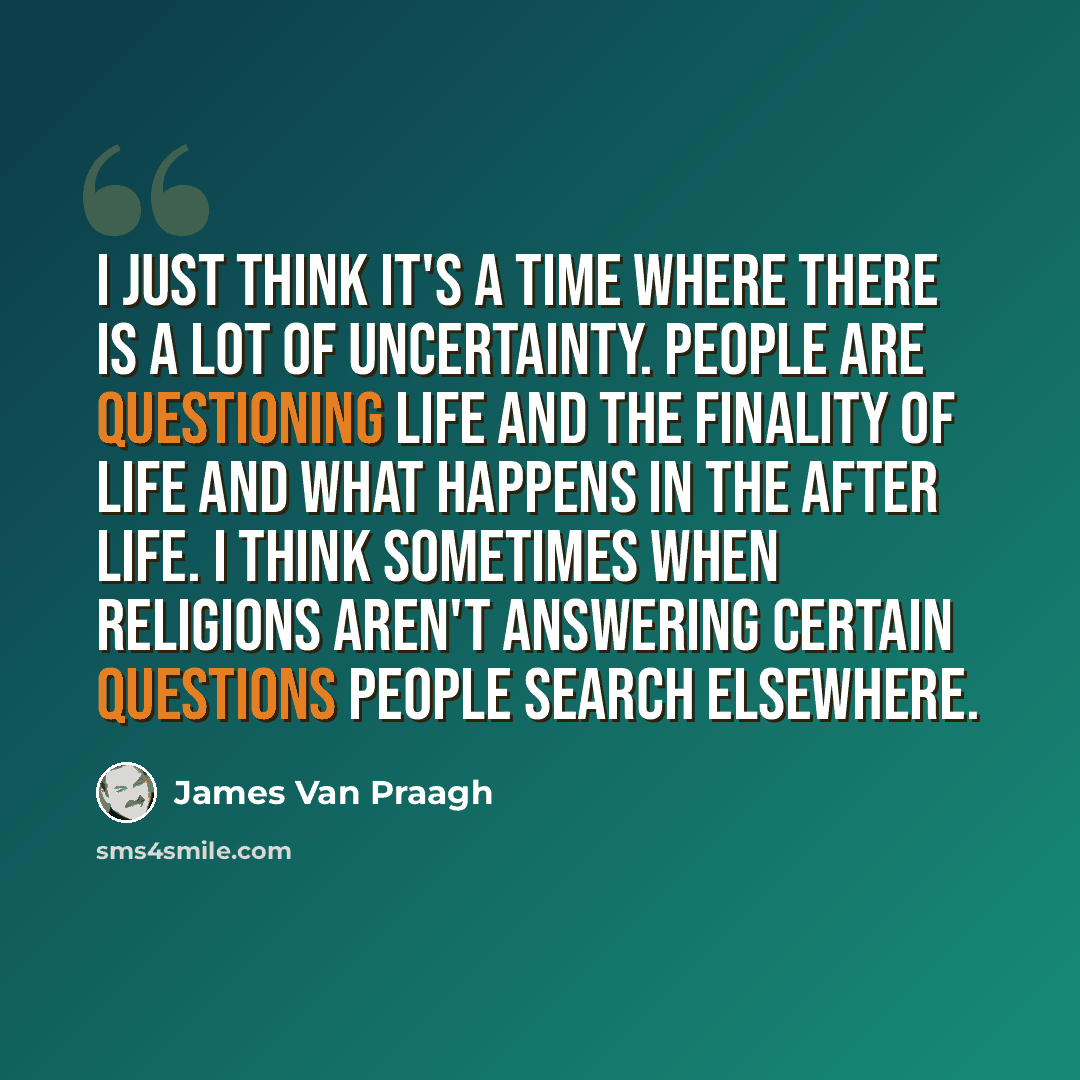 “I just think it's a time where there is a lot of uncertainty. People are questioning life and the finality of life and what happens in the after life. I think sometimes when religions aren't answering certain questions people search elsewhere.” quote by James Van Praagh