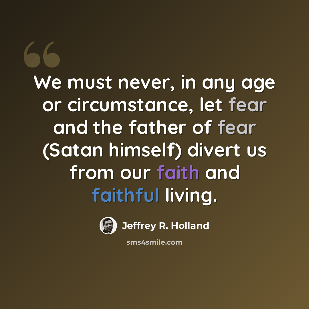 “We must never, in any age or circumstance, let fear and the father of fear (Satan himself) divert us from our faith and faithful living.” quote by Jeffrey R. Holland