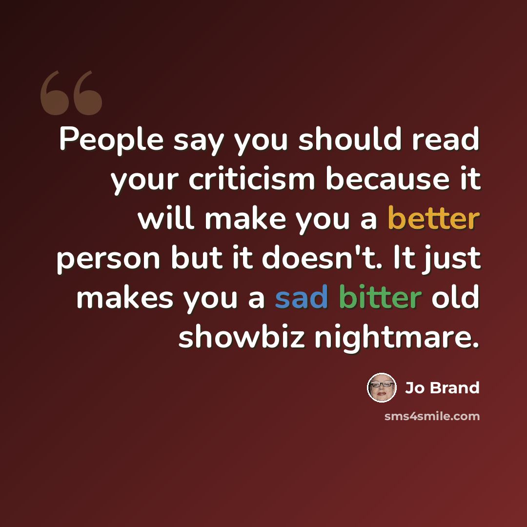“People say you should read your criticism because it will make you a better person but it doesn't. It just makes you a sad bitter old showbiz nightmare.” quote by Jo Brand