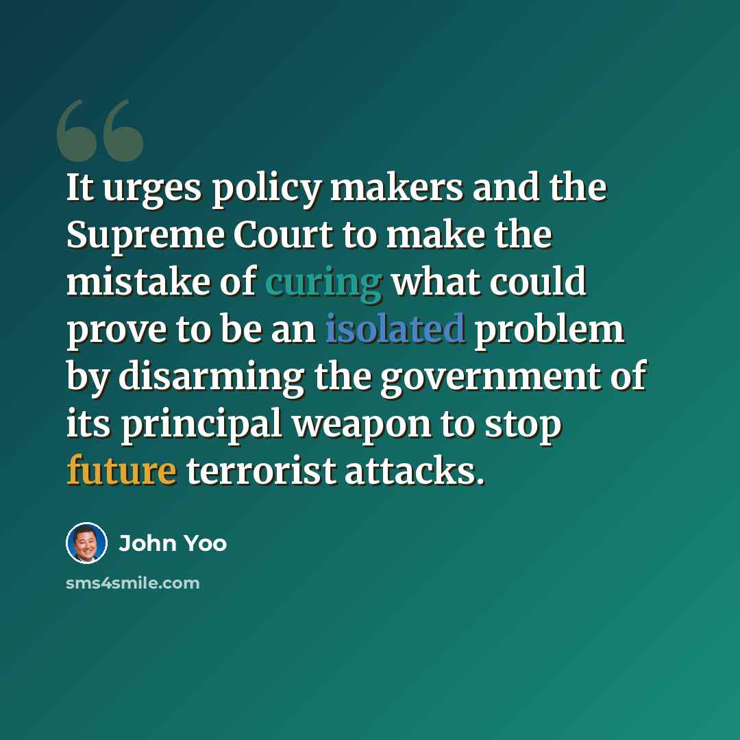 “It urges policy makers and the Supreme Court to make the mistake of curing what could prove to be an isolated problem by disarming the government of its principal weapon to stop future terrorist attacks.” quote by John Yoo