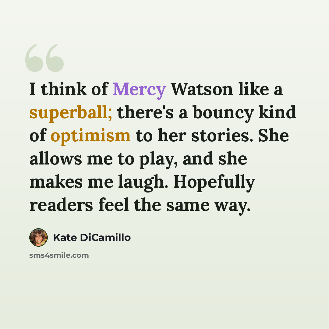 “I think of Mercy Watson like a superball; there's a bouncy kind of optimism to her stories. She allows me to play, and she makes me laugh. Hopefully readers feel the same way.” quote by Kate DiCamillo
