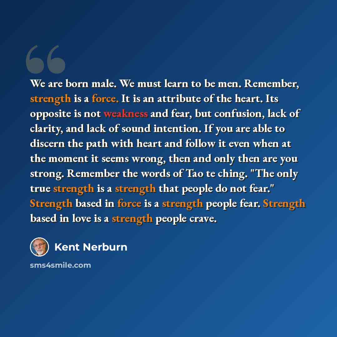 “We are born male. We must learn to be men. Remember, strength is a force. It is an attribute of the heart. Its opposite is not weakness and fear, but confusion, lack of clarity, and lack of sound intention. If you are able to discern the path with heart and follow it even when at the moment it…” quote by Kent Nerburn
