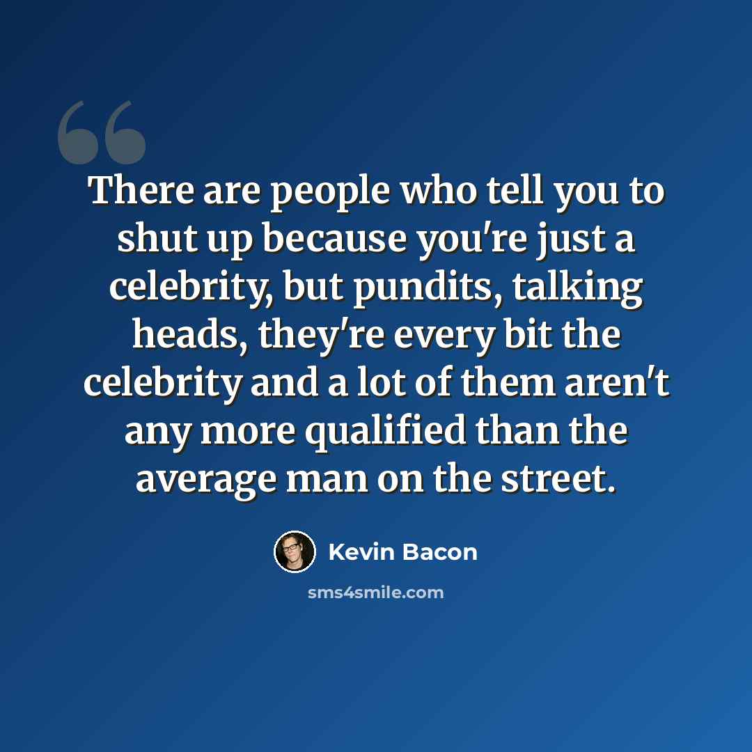 “There are people who tell you to shut up because you're just a celebrity, but pundits, talking heads, they're every bit the celebrity and a lot of them aren't any more qualified than the average man on the street.” quote by Kevin Bacon
