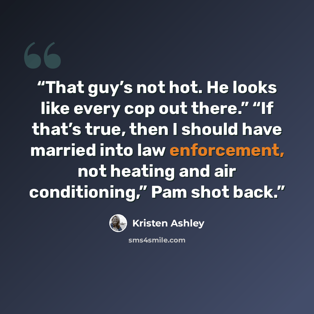 “That guy’s not hot. He looks like every cop out there.” “If that’s true, then I should have married into law enforcement, not heating and air conditioning,” Pam shot back.” quote by Kristen Ashley