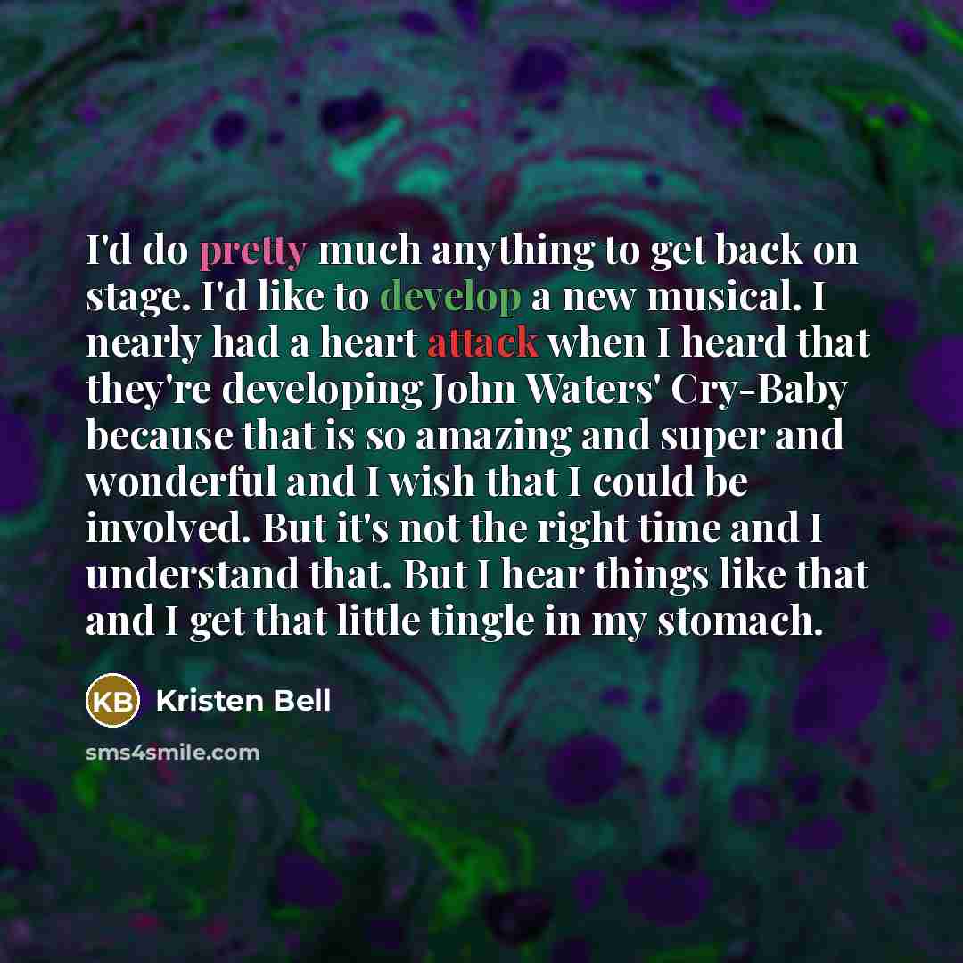 “I'd do pretty much anything to get back on stage. I'd like to develop a new musical. I nearly had a heart attack when I heard that they're developing John Waters' Cry-Baby because that is so amazing and super and wonderful and I wish that I could be involved. But it's not the right time and I…” quote by Kristen Bell