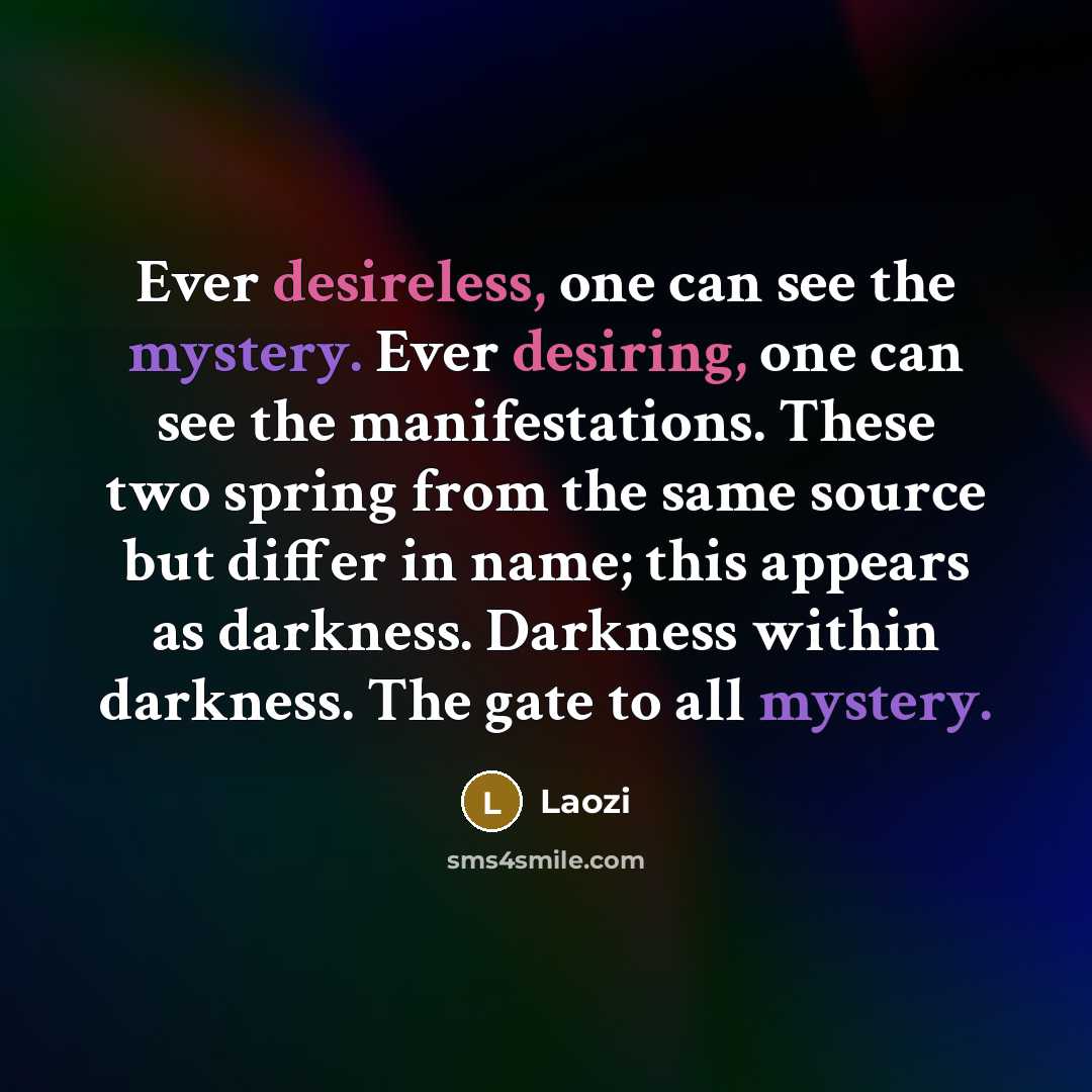 “Ever desireless, one can see the mystery. Ever desiring, one can see the manifestations. These two spring from the same source but differ in name; this appears as darkness. Darkness within darkness. The gate to all mystery.” quote by Laozi