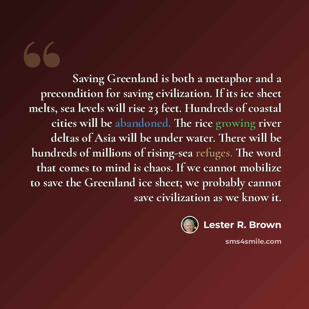 “Saving Greenland is both a metaphor and a precondition for saving civilization. If its ice sheet melts, sea levels will rise 23 feet. Hundreds of coastal cities will be abandoned. The rice growing river deltas of Asia will be under water. There will be hundreds of millions of rising-sea refuges…” quote by Lester R. Brown