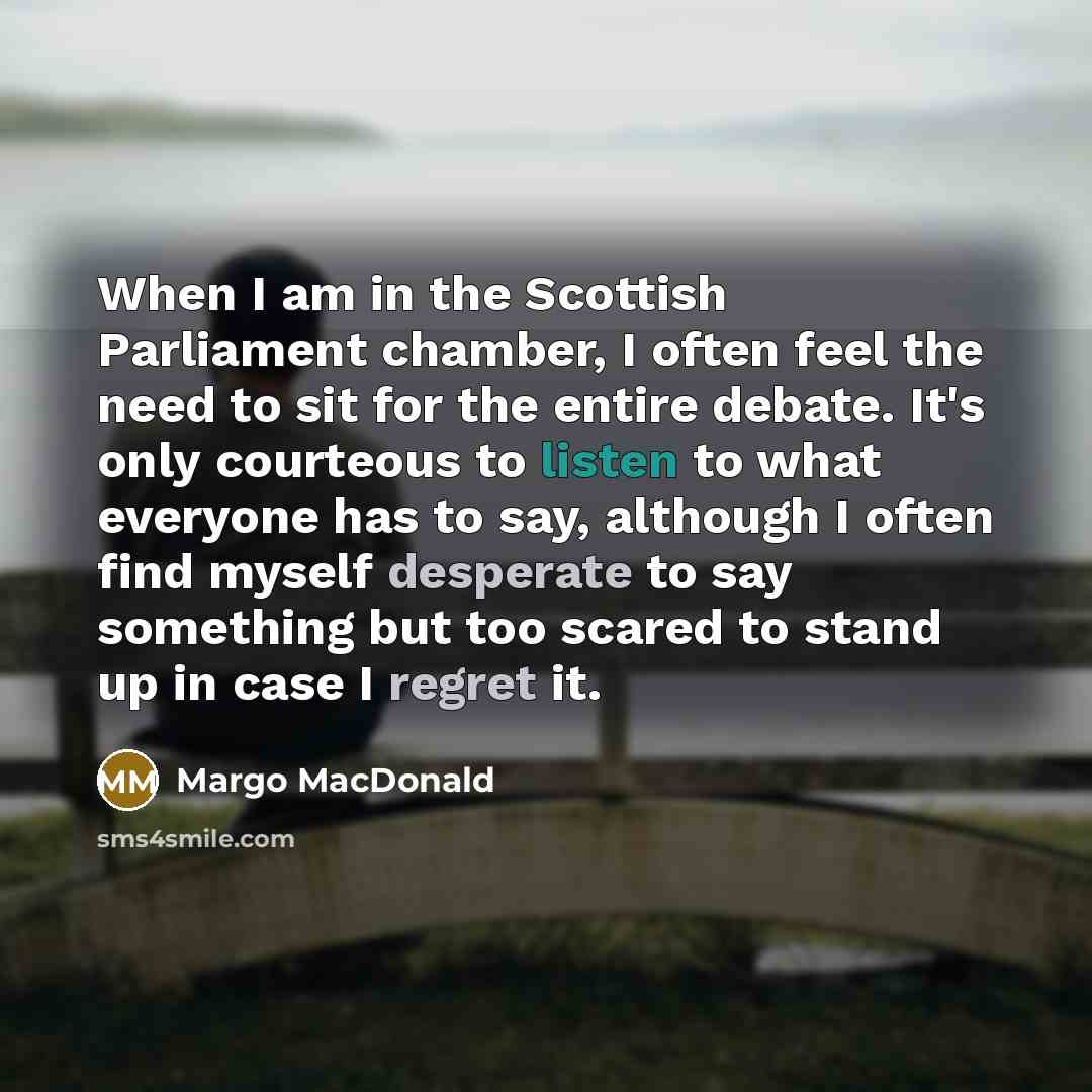“When I am in the Scottish Parliament chamber, I often feel the need to sit for the entire debate. It's only courteous to listen to what everyone has to say, although I often find myself desperate to say something but too scared to stand up in case I regret it.” quote by Margo MacDonald