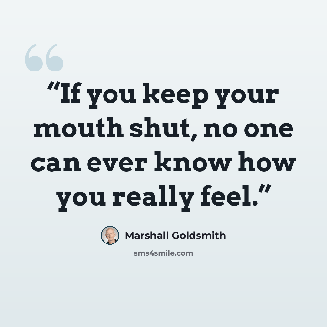 “If you keep your mouth shut, no one can ever know how you really feel.” quote by Marshall Goldsmith