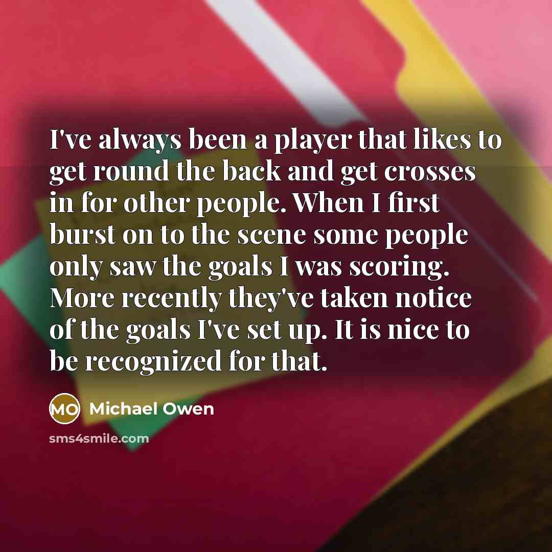 “I've always been a player that likes to get round the back and get crosses in for other people. When I first burst on to the scene some people only saw the goals I was scoring. More recently they've taken notice of the goals I've set up. It is nice to be recognized for that.” quote by Michael Owen
