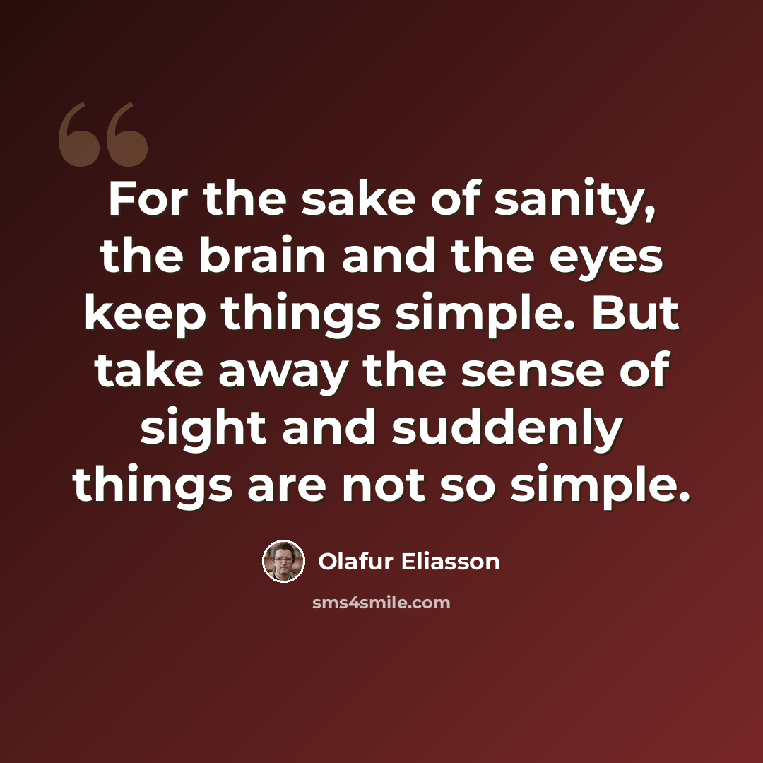 “For the sake of sanity, the brain and the eyes keep things simple. But take away the sense of sight and suddenly things are not so simple.” quote by Olafur Eliasson