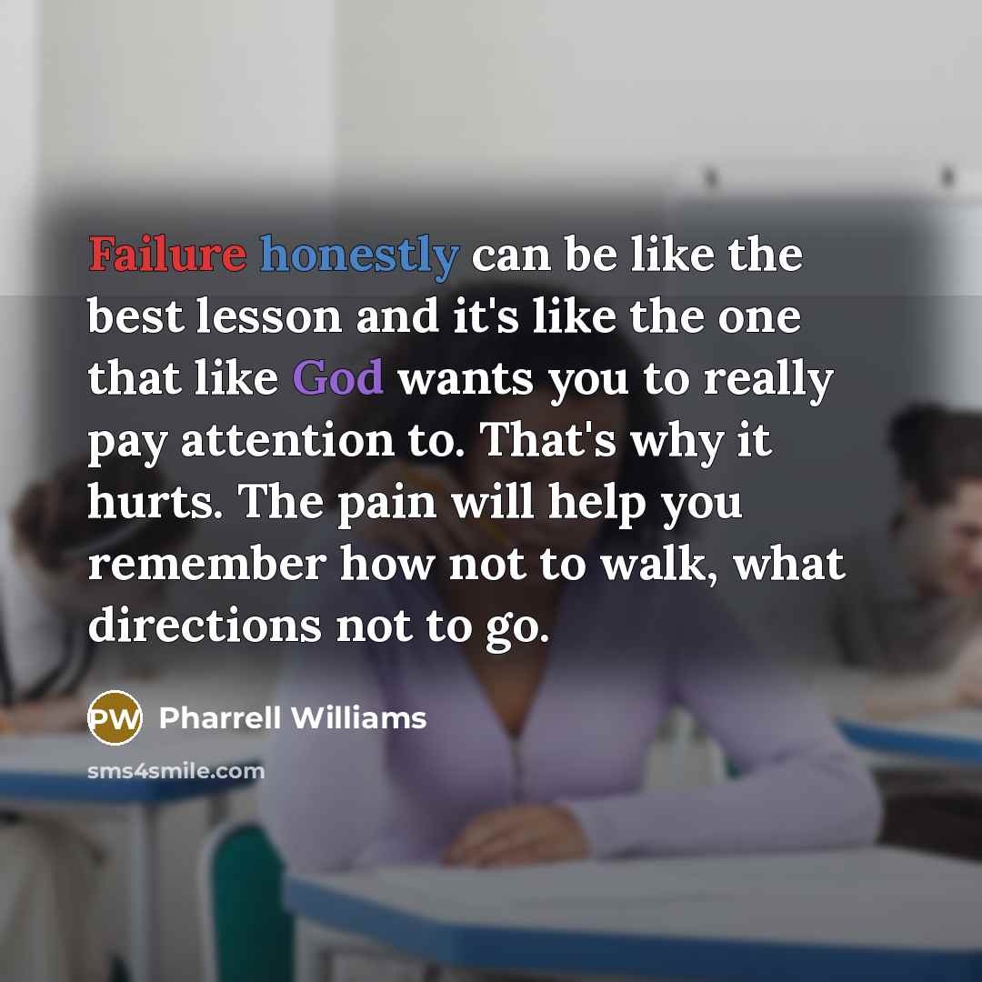 “Failure honestly can be like the best lesson and it's like the one that like God wants you to really pay attention to. That's why it hurts. The pain will help you remember how not to walk, what directions not to go.” quote by Pharrell Williams