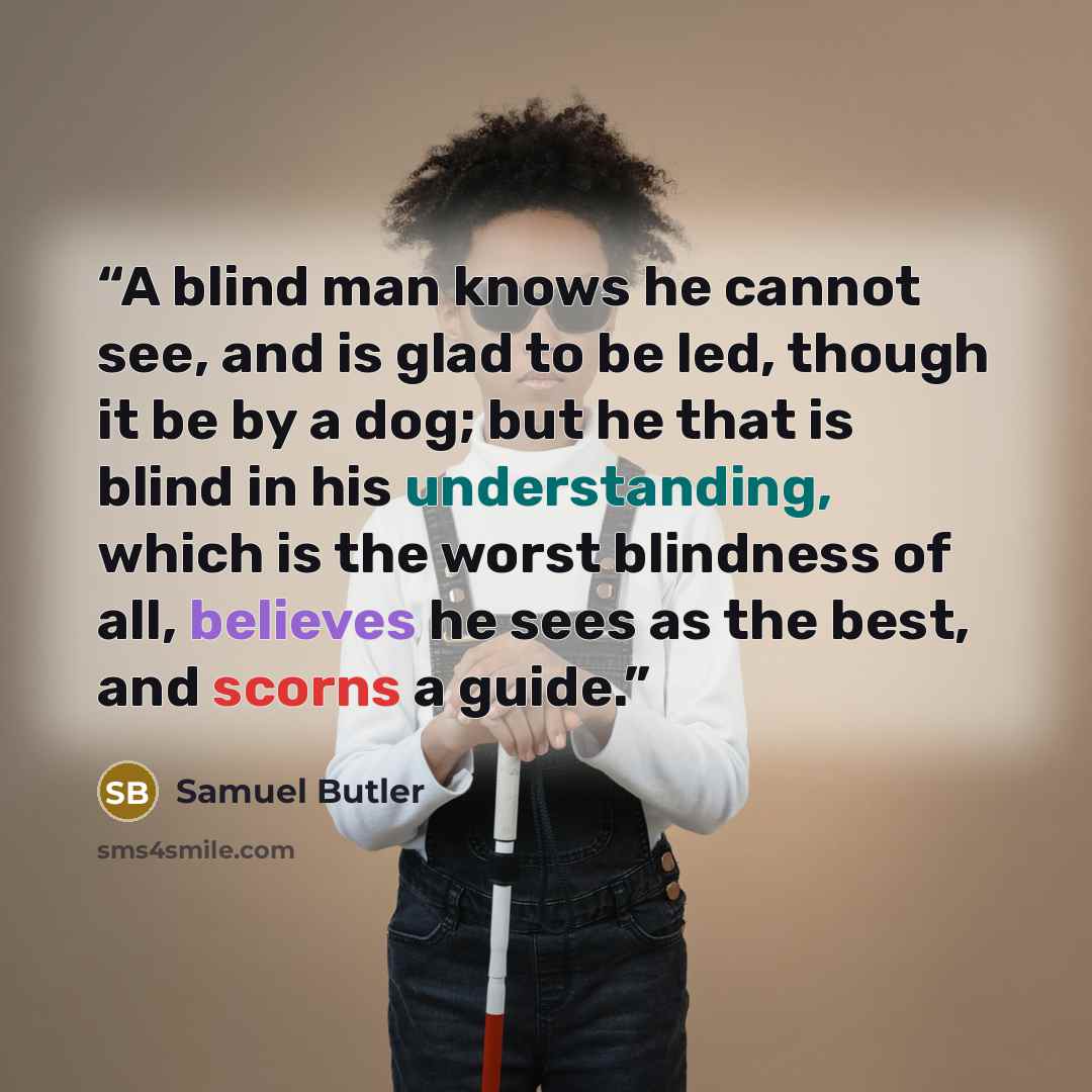 “A blind man knows he cannot see, and is glad to be led, though it be by a dog; but he that is blind in his understanding, which is the worst blindness of all, believes he sees as the best, and scorns a guide.” quote by Samuel Butler