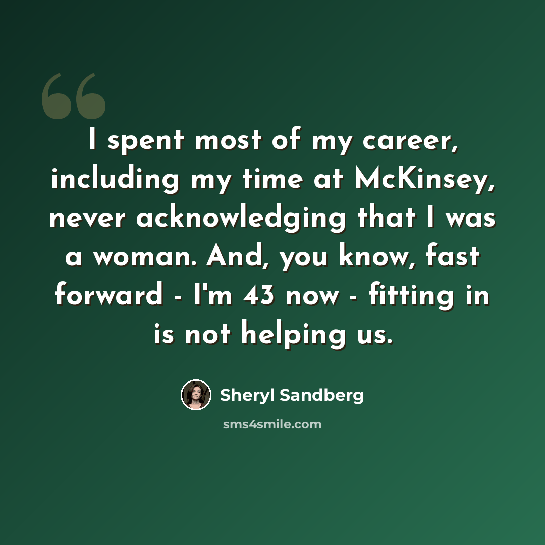 “I spent most of my career, including my time at McKinsey, never acknowledging that I was a woman. And, you know, fast forward - I'm 43 now - fitting in is not helping us.” quote by Sheryl Sandberg