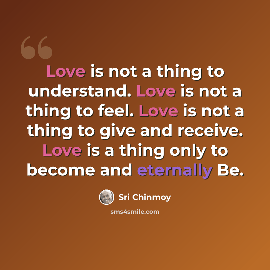 “Love is not a thing to understand. Love is not a thing to feel. Love is not a thing to give and receive. Love is a thing only to become and eternally Be.” quote by Sri Chinmoy