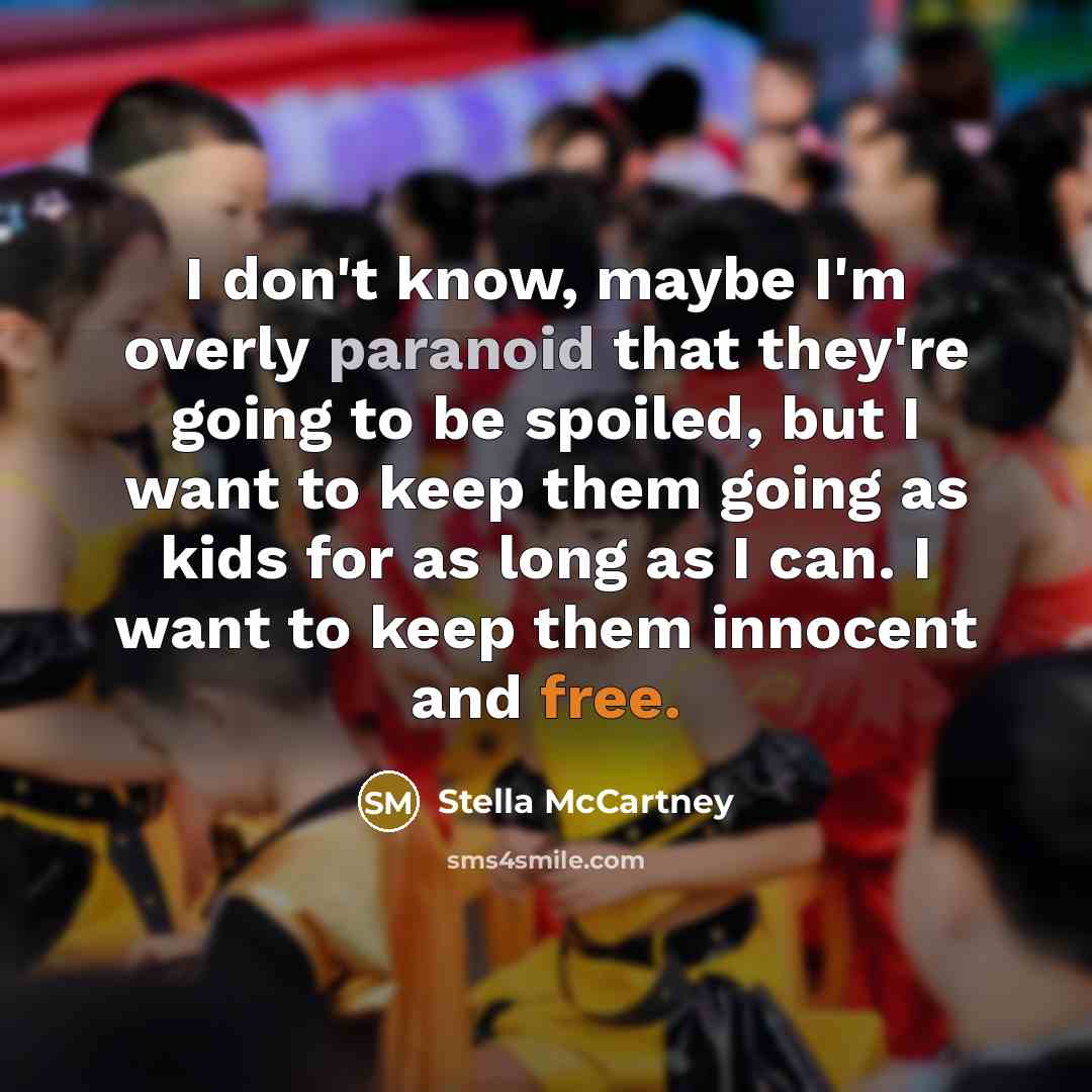 “I don't know, maybe I'm overly paranoid that they're going to be spoiled, but I want to keep them going as kids for as long as I can. I want to keep them innocent and free.” quote by Stella McCartney