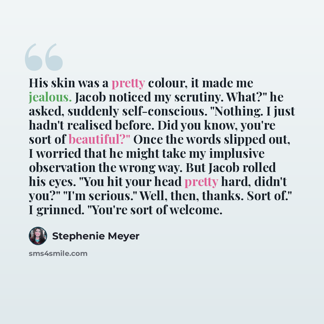 “His skin was a pretty colour, it made me jealous. Jacob noticed my scrutiny. What?" he asked, suddenly self-conscious. "Nothing. I just hadn't realised before. Did you know, you're sort of beautiful?" Once the words slipped out, I worried that he might take my implusive observation the wrong way…” quote by Stephenie Meyer