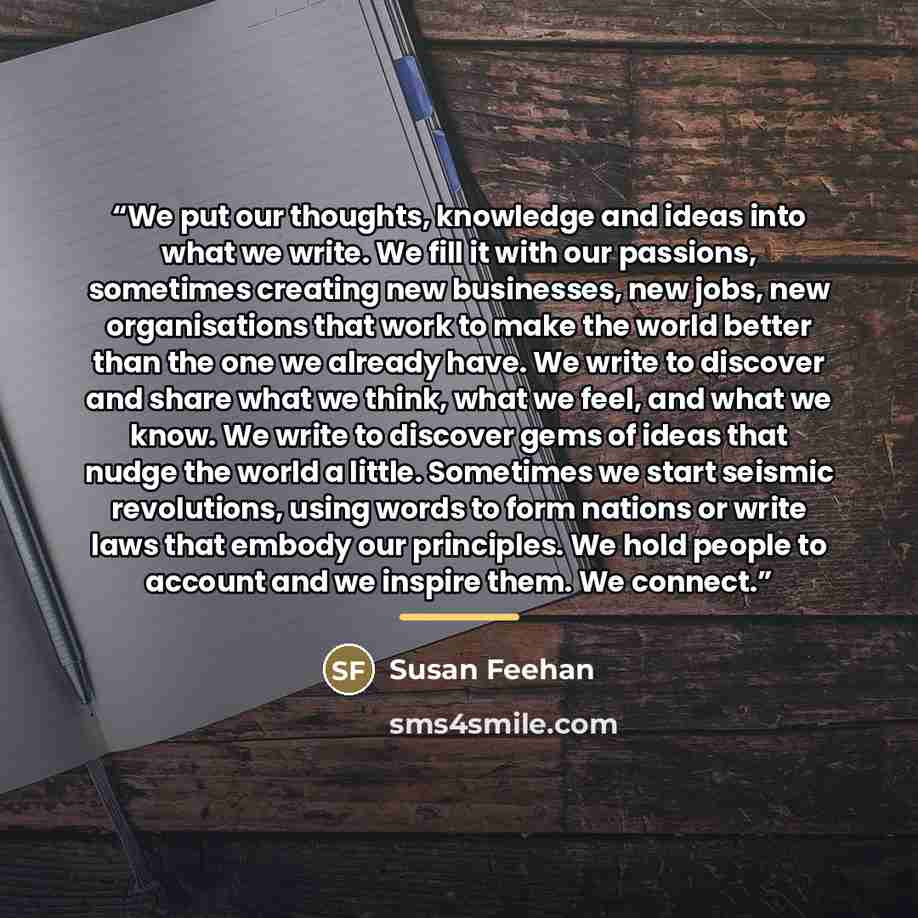 “We put our thoughts, knowledge and ideas into what we write. We fill it with our passions, sometimes creating new businesses, new jobs, new organisations that work to make the world better than the one we already have. We write to discover and share what we think, what we feel, and what we know…” quote by Susan Feehan