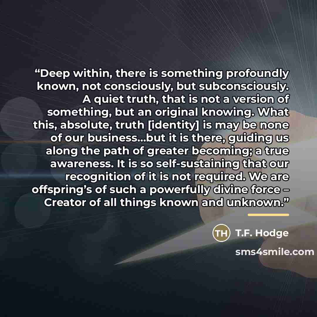 “Deep within, there is something profoundly known, not consciously, but subconsciously. A quiet truth, that is not a version of something, but an original knowing. What this, absolute, truth [identity] is may be none of our business…but it is there, guiding us along the path of greater becoming; a…” quote by T.F. Hodge