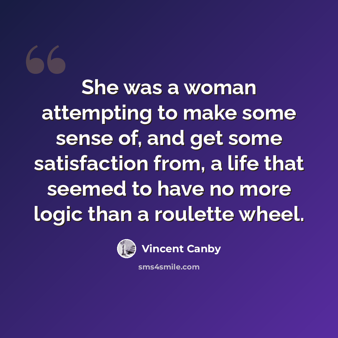 “She was a woman attempting to make some sense of, and get some satisfaction from, a life that seemed to have no more logic than a roulette wheel.” quote by Vincent Canby