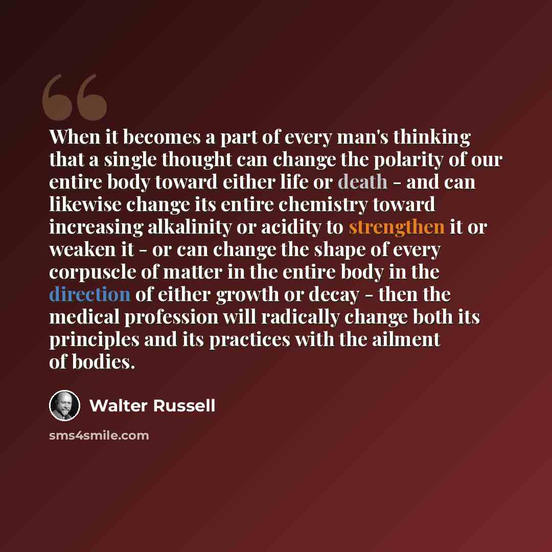 “When it becomes a part of every man's thinking that a single thought can change the polarity of our entire body toward either life or death - and can likewise change its entire chemistry toward increasing alkalinity or acidity to strengthen it or weaken it - or can change the shape of every…” quote by Walter Russell