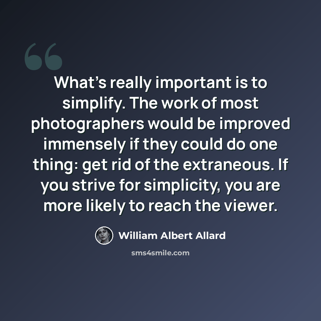 “What's really important is to simplify. The work of most photographers would be improved immensely if they could do one thing: get rid of the extraneous. If you strive for simplicity, you are more likely to reach the viewer.” quote by William Albert Allard