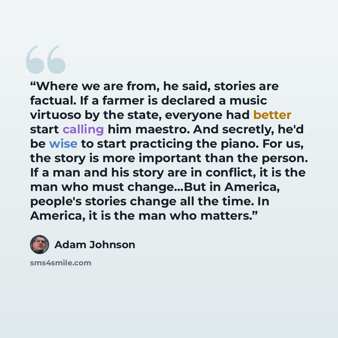 “Where we are from, he said, stories are factual. If a farmer is declared a music virtuoso by the state, everyone had better start calling him maestro. And secretly, he'd be wise to start practicing the piano. For us, the story is more important than the person. If a man and his story are in…” quote by Adam Johnson