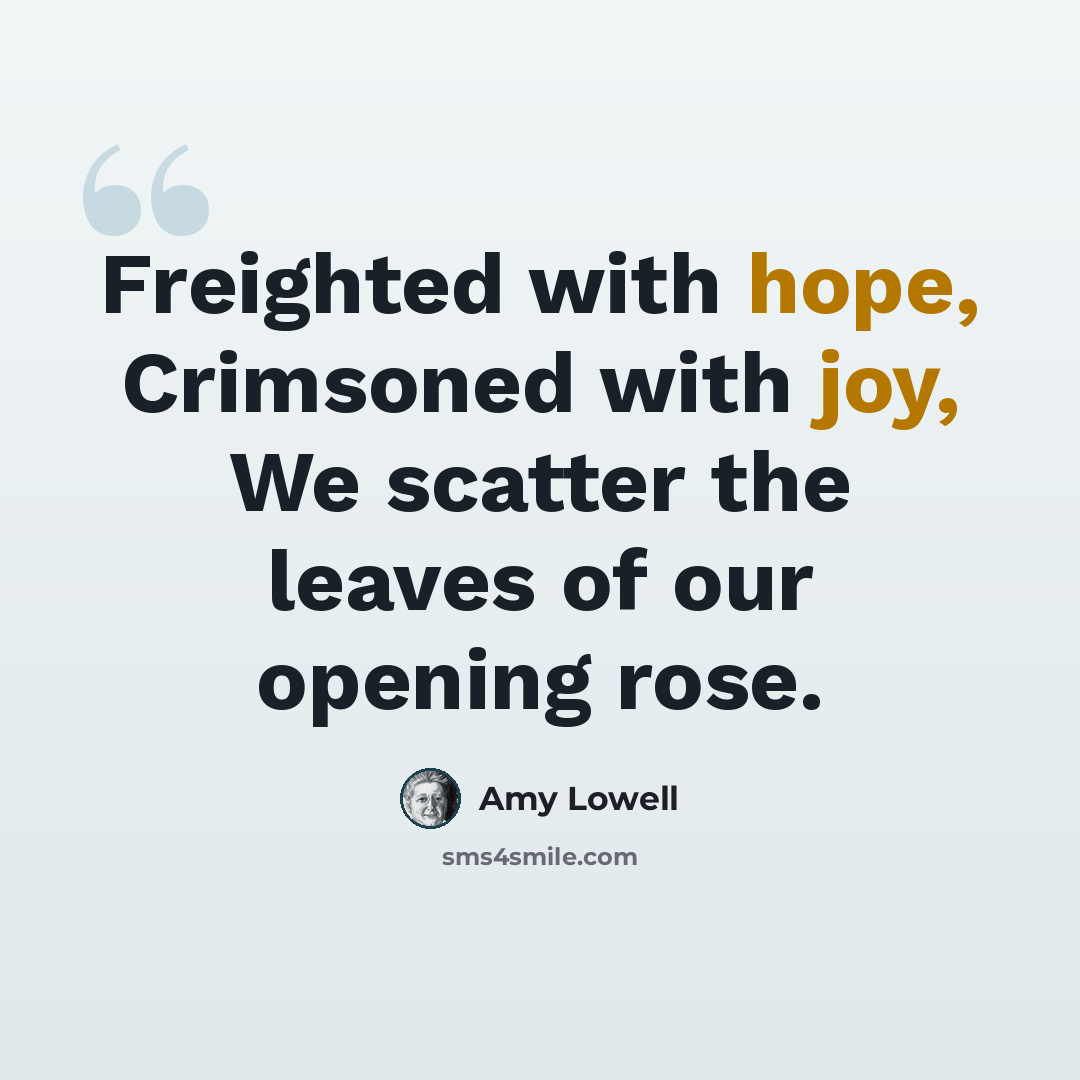 “Freighted with hope, Crimsoned with joy, We scatter the leaves of our opening rose.” quote by Amy Lowell