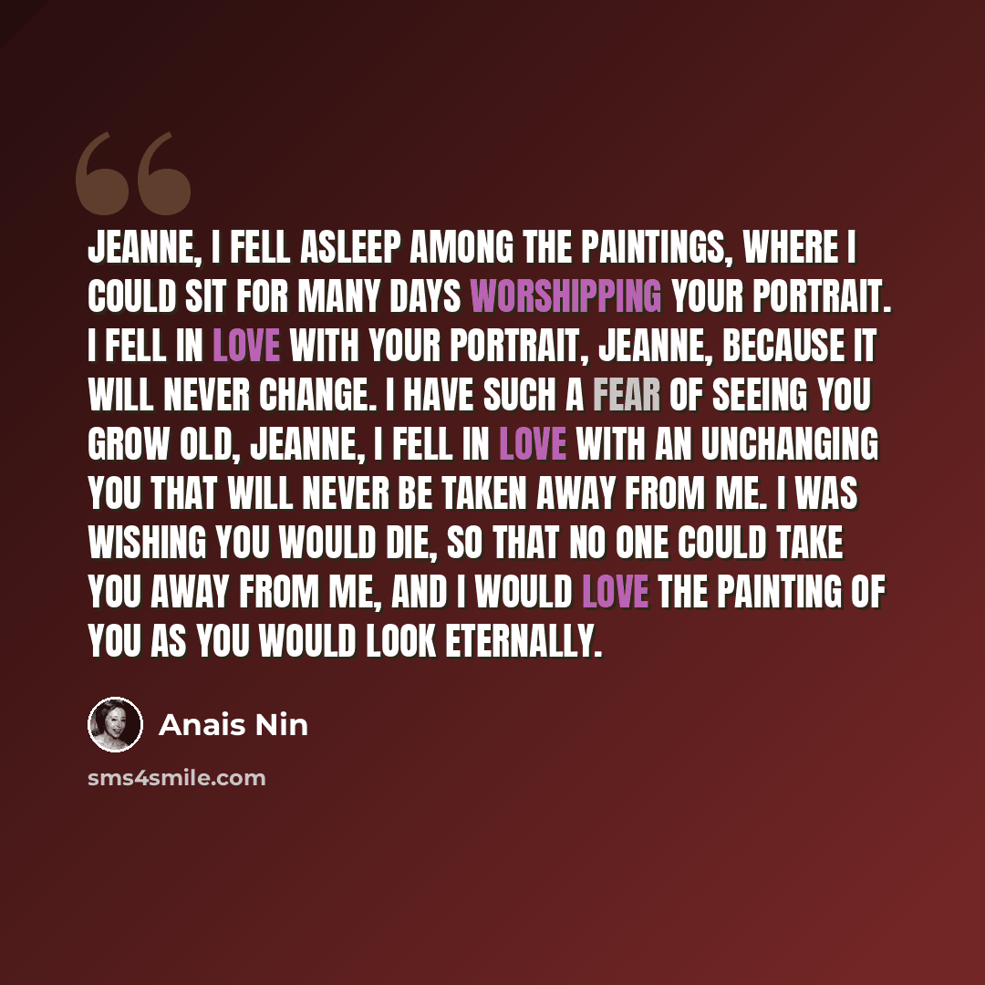 “Jeanne, I fell asleep among the paintings, where I could sit for many days worshipping your portrait. I fell in love with your portrait, Jeanne, because it will never change. I have such a fear of seeing you grow old, Jeanne, I fell in love with an unchanging you that will never be taken away from…” quote by Anais Nin