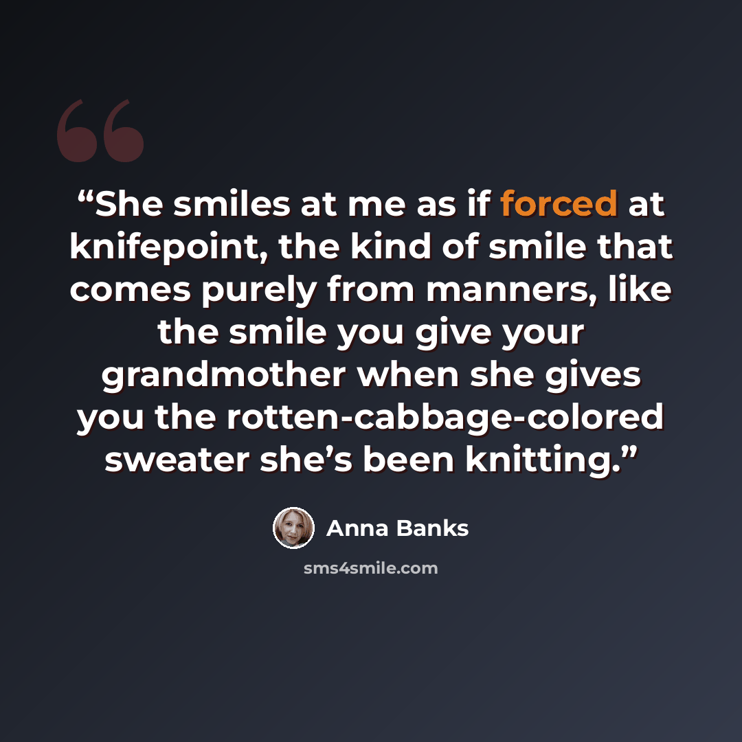 “She smiles at me as if forced at knifepoint, the kind of smile that comes purely from manners, like the smile you give your grandmother when she gives you the rotten-cabbage-colored sweater she’s been knitting.” quote by Anna Banks