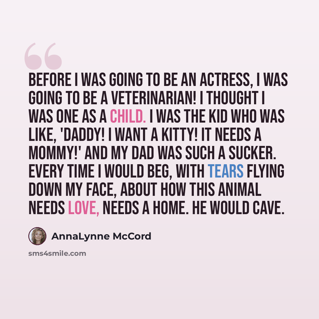 “Before I was going to be an actress, I was going to be a veterinarian! I thought I was one as a child. I was the kid who was like, 'Daddy! I want a kitty! It needs a mommy!' And my dad was such a sucker. Every time I would beg, with tears flying down my face, about how this animal needs love…” quote by AnnaLynne McCord