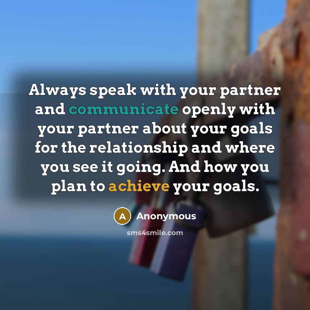 “Always speak with your partner and communicate openly with your partner about your goals for the relationship and where you see it going. And how you plan to achieve your goals.” quote by Anonymous