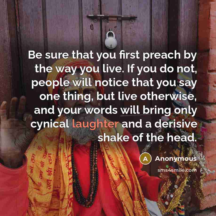 “Be sure that you first preach by the way you live. If you do not, people will notice that you say one thing, but live otherwise, and your words will bring only cynical laughter and a derisive shake of the head.” quote by Anonymous